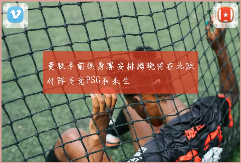 曼联季前热身赛安排揭晓将在北欧对阵马竞PSG和米兰