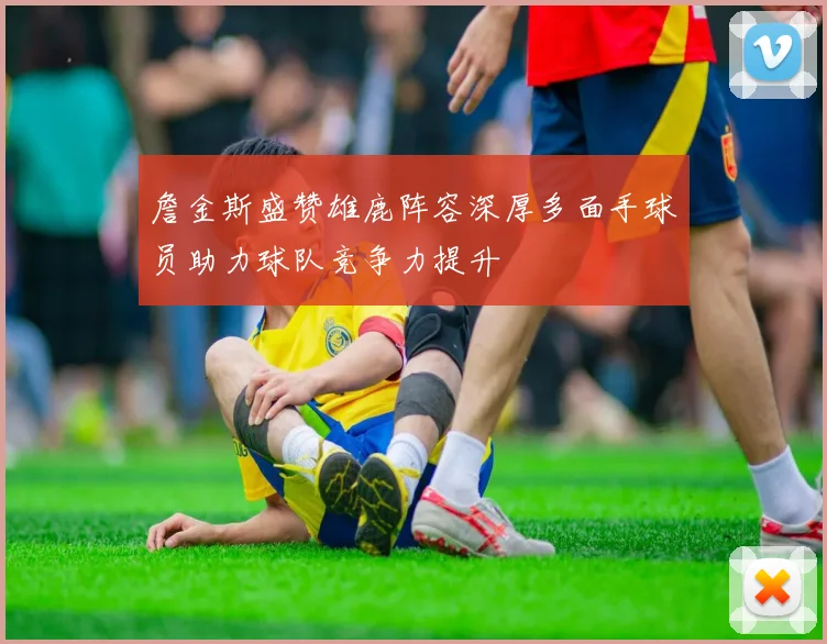 詹金斯盛赞雄鹿阵容深厚多面手球员助力球队竞争力提升