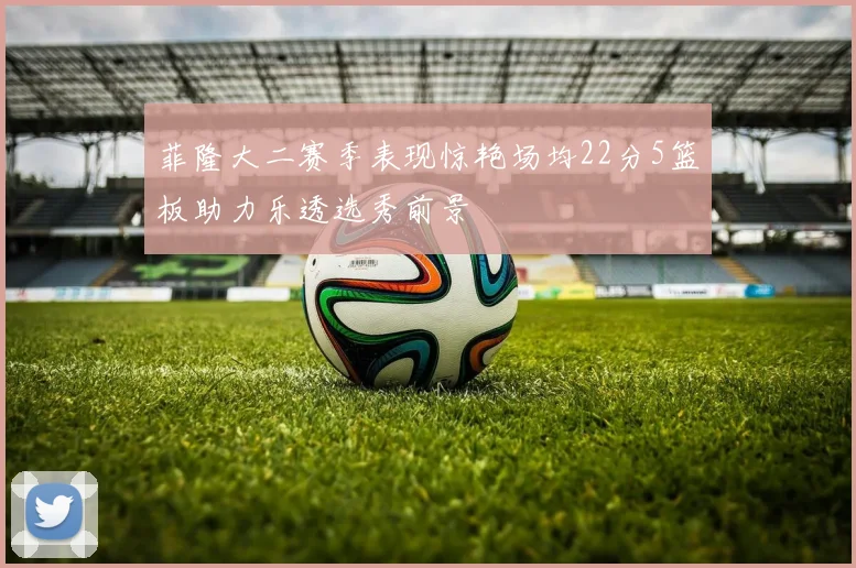 菲隆大二赛季表现惊艳场均22分5篮板助力乐透选秀前景