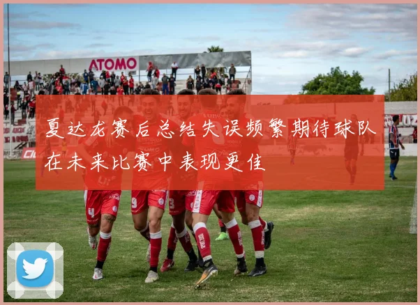 夏达龙赛后总结失误频繁期待球队在未来比赛中表现更佳